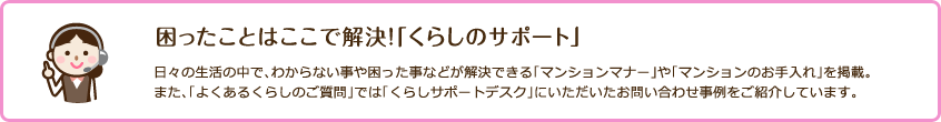 困ったことはここで解決！「くらしのサポート」 日々の生活の中で、わからない事や困った事などが解決できる「マンションマナー」や「マンションのお手入れ」を掲載。また、「よくあるくらしのご質問」では「くらしサポートデスク」にいただいたお問い合わせ事例をご紹介しています。