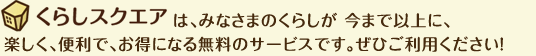 くらしスクエアは、みなさまのマンションライフが 今まで以上に、楽しく、便利で、お得になる無料のサービスです。ぜひご利用ください！