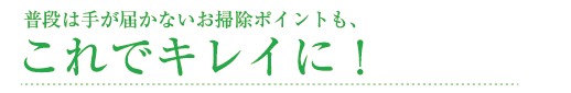 普段は手が届かないお掃除ポイントも、これでキレイに！