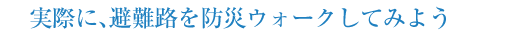 実際に、避難路を防災ウォークしてみよう