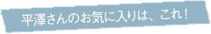 平澤さんのお気に入りは、これ！