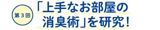 第３回「上手なお部屋の消臭術」を研究！