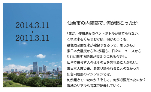 仙台市の内陸部で、何が起こったか。「まだ、使用済みのペットボトルが捨てられない。これに水をくんでおけば、何かあっても、最低限必要な水が確保できるって、思うから」東日本大震災から3年が経ち、日々のニューズから3.11に関する話題が消えつつある今でも、仙台で暮らす人々はその日を忘れることがない。東日本大震災後、あまり語られることのなかった仙台内陸部のマンションでは、何が起きていたのか？そして、何が必要だったのか？現地のリアルな言葉で記録していく。