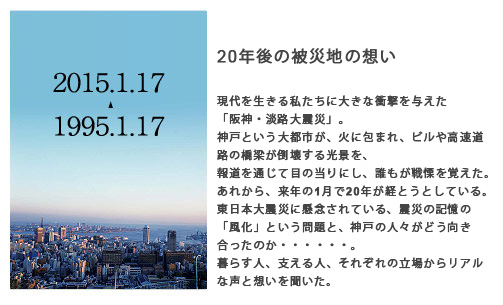 20年後の被災地の想い 現代を生きる私たちに大きな衝撃を与えた「阪神・淡路大震災」。神戸という都市が、火に包まれ、ビルや高速道路の橋梁が倒壊する光景を、報道を通じて目の当りにし、誰もが戦慄を覚えた。あれから来年の1月で20年が経とうとしている。東日本大震災に懸念されている、震災の記憶の「風化」という問題と、神戸の人々がどう向き合ってきたのか。暮らす人、支える人、それぞれの立場からリアルな声と想いを聞いた。