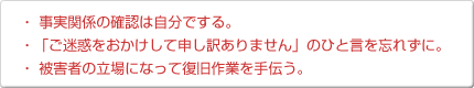 ・事実関係の確認は自分でする。・「ご迷惑をおかけして申し訳ありません」のひと言を忘れずに。・被害者の立場になって復旧作業を手伝う。