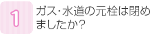 ガス・水道の元栓は閉めましたか？